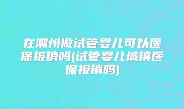 在潮州做试管婴儿可以医保报销吗(试管婴儿城镇医保报销吗)
