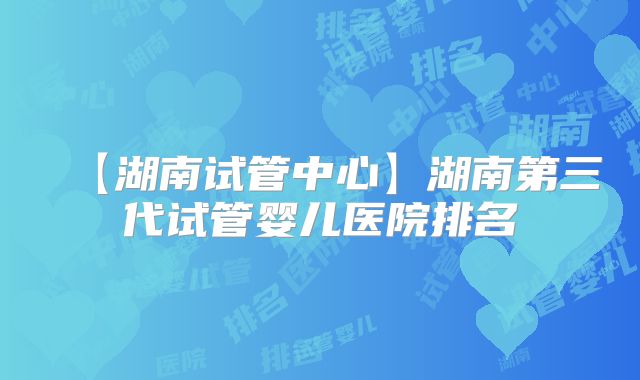 【湖南试管中心】湖南第三代试管婴儿医院排名