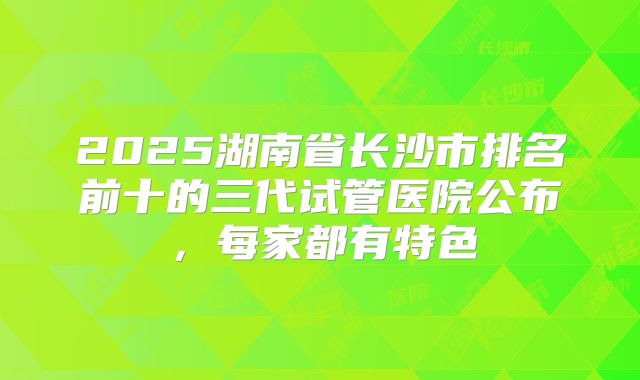 2025湖南省长沙市排名前十的三代试管医院公布，每家都有特色