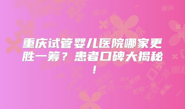 重庆试管婴儿医院哪家更胜一筹？患者口碑大揭秘！