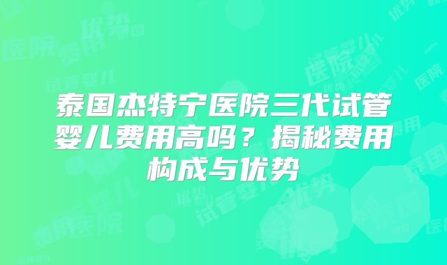 泰国杰特宁医院三代试管婴儿费用高吗？揭秘费用构成与优势
