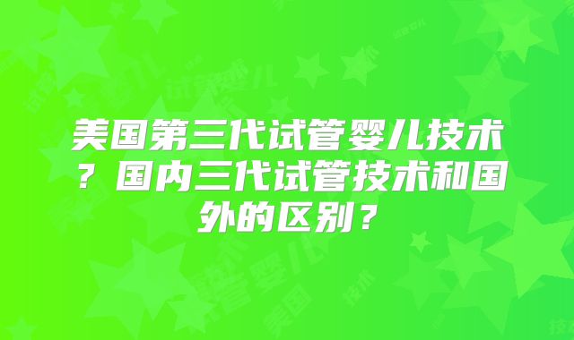 美国第三代试管婴儿技术？国内三代试管技术和国外的区别？