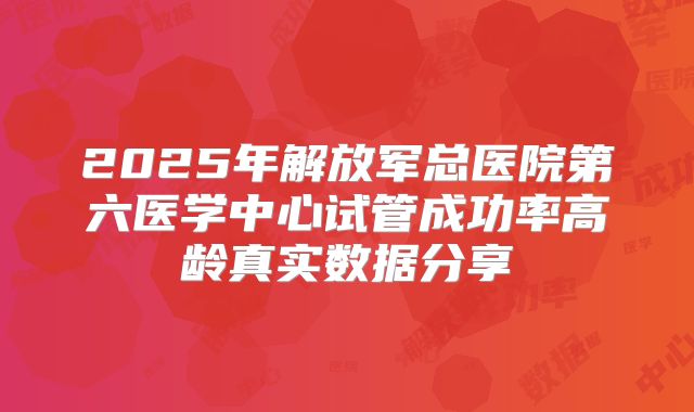 2025年解放军总医院第六医学中心试管成功率高龄真实数据分享