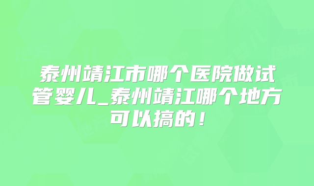 泰州靖江市哪个医院做试管婴儿_泰州靖江哪个地方可以搞的！