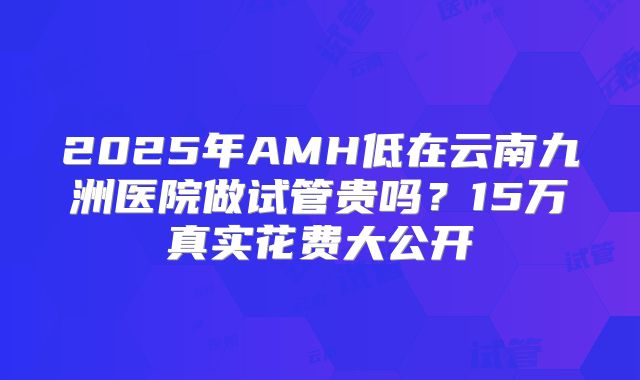 2025年AMH低在云南九洲医院做试管贵吗？15万真实花费大公开
