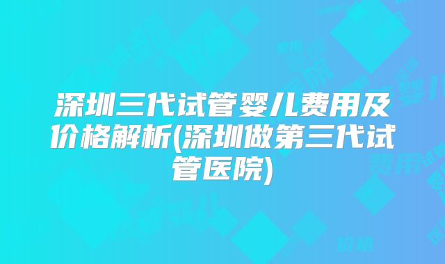 深圳三代试管婴儿费用及价格解析(深圳做第三代试管医院)