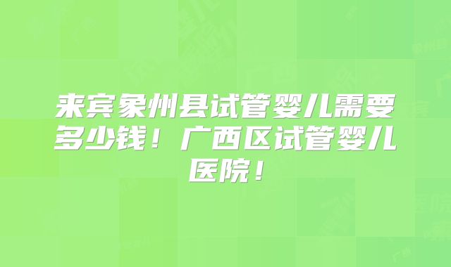 来宾象州县试管婴儿需要多少钱！广西区试管婴儿医院！