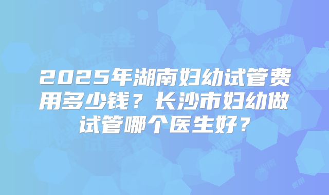 2025年湖南妇幼试管费用多少钱？长沙市妇幼做试管哪个医生好？
