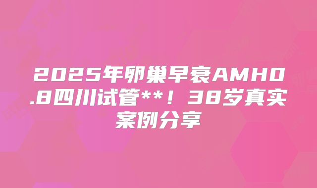 2025年卵巢早衰AMH0.8四川试管**！38岁真实案例分享
