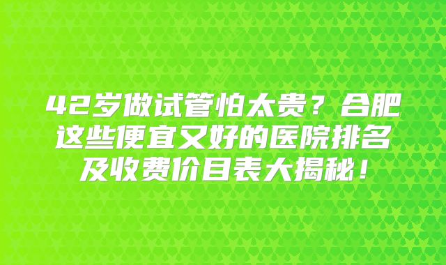 42岁做试管怕太贵？合肥这些便宜又好的医院排名及收费价目表大揭秘！