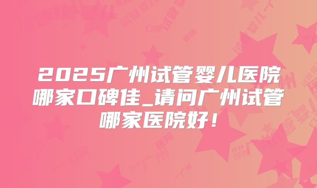 2025广州试管婴儿医院哪家口碑佳_请问广州试管哪家医院好!