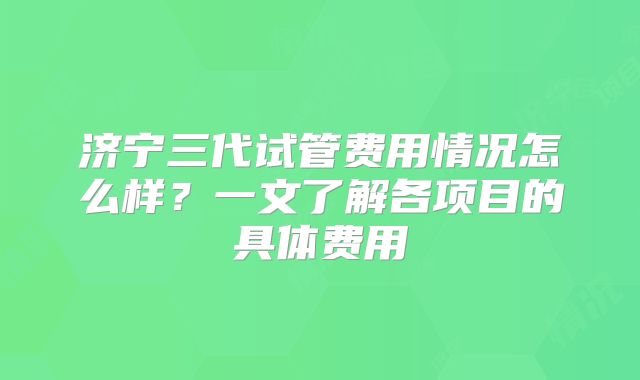 济宁三代试管费用情况怎么样？一文了解各项目的具体费用