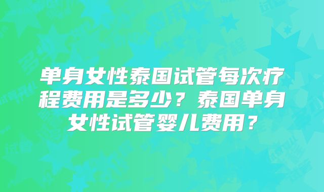 单身女性泰国试管每次疗程费用是多少？泰国单身女性试管婴儿费用？