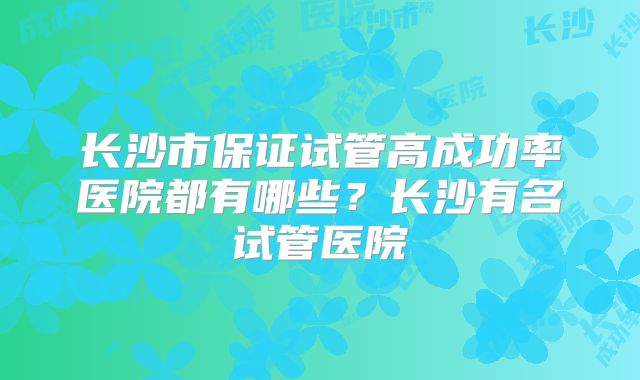 长沙市保证试管高成功率医院都有哪些？长沙有名试管医院