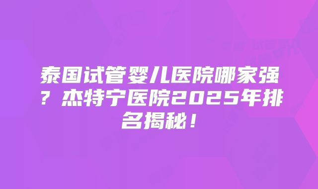 泰国试管婴儿医院哪家强？杰特宁医院2025年排名揭秘！