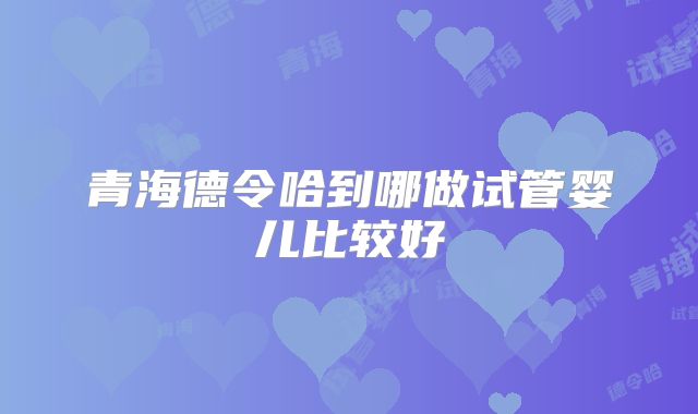 青海德令哈到哪做试管婴儿比较好