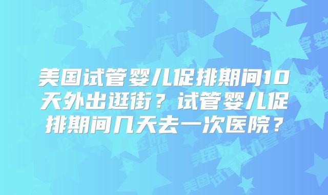 美国试管婴儿促排期间10天外出逛街？试管婴儿促排期间几天去一次医院？