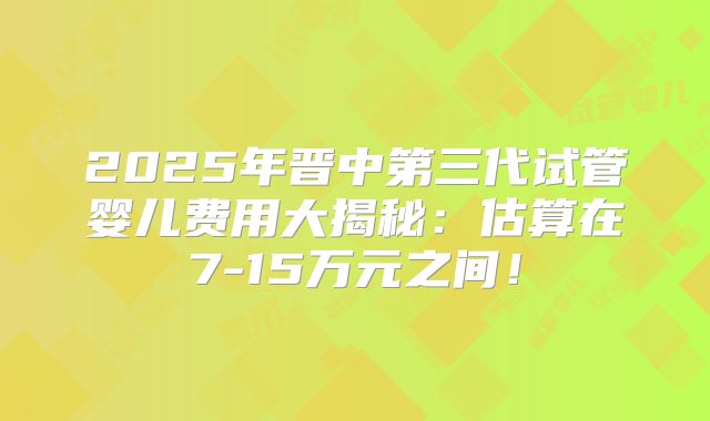 2025年晋中第三代试管婴儿费用大揭秘：估算在7-15万元之间！