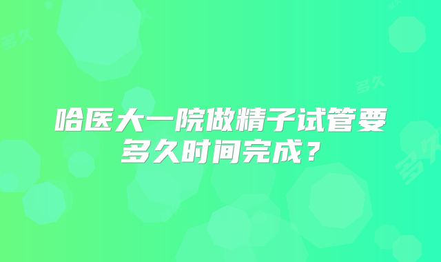哈医大一院做精子试管要多久时间完成？