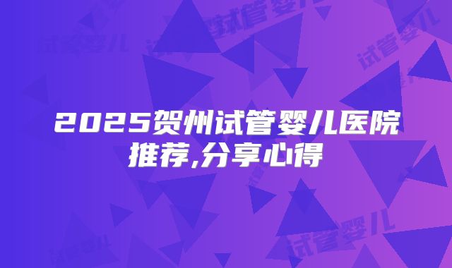 2025贺州试管婴儿医院推荐,分享心得