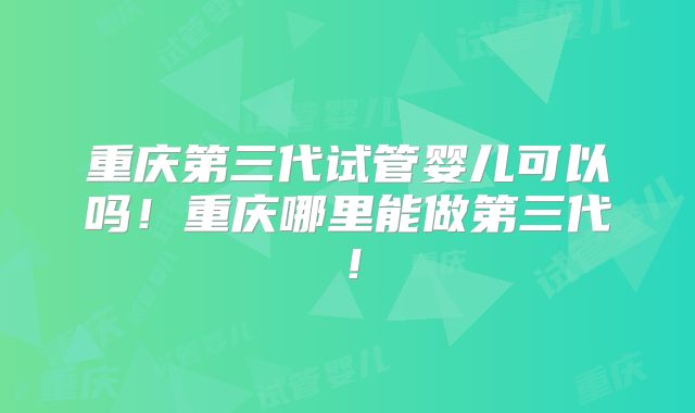 重庆第三代试管婴儿可以吗！重庆哪里能做第三代！