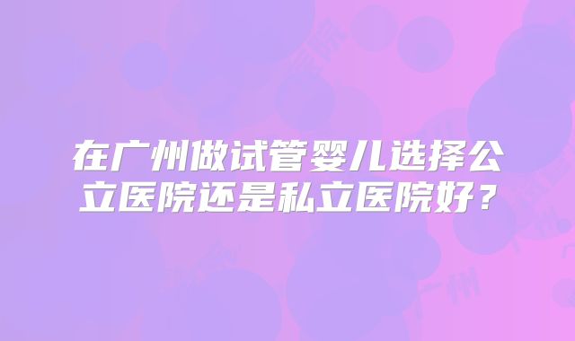 在广州做试管婴儿选择公立医院还是私立医院好？
