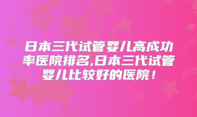 日本三代试管婴儿高成功率医院排名,日本三代试管婴儿比较好的医院！
