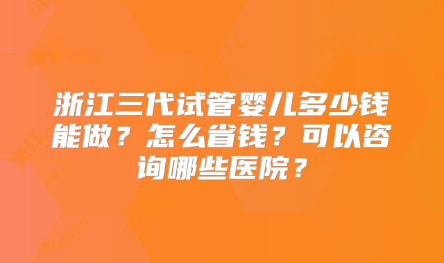 浙江三代试管婴儿多少钱能做？怎么省钱？可以咨询哪些医院？