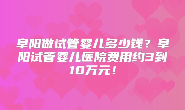 阜阳做试管婴儿多少钱?阜阳试管婴儿医院费用约3到10万元!