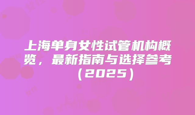 上海单身女性试管机构概览，最新指南与选择参考（2025）