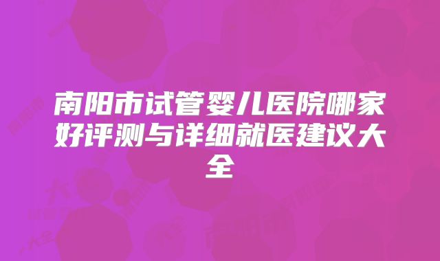 南阳市试管婴儿医院哪家好评测与详细就医建议大全