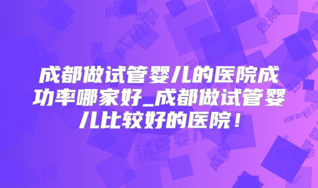 成都做试管婴儿的医院成功率哪家好_成都做试管婴儿比较好的医院！