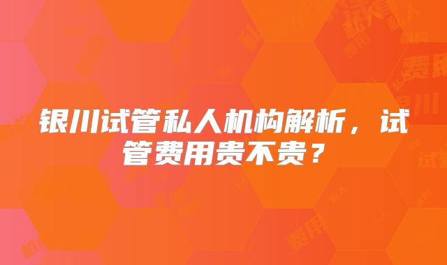 银川试管私人机构解析，试管费用贵不贵？