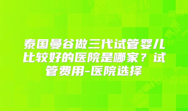 泰国曼谷做三代试管婴儿比较好的医院是哪家？试管费用-医院选择
