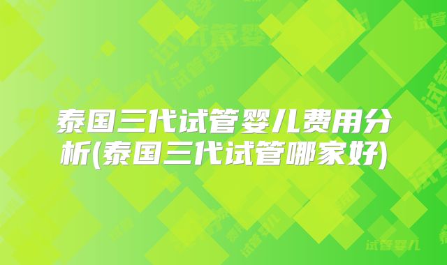 泰国三代试管婴儿费用分析(泰国三代试管哪家好)