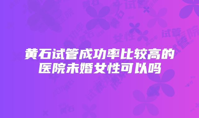 黄石试管成功率比较高的医院未婚女性可以吗