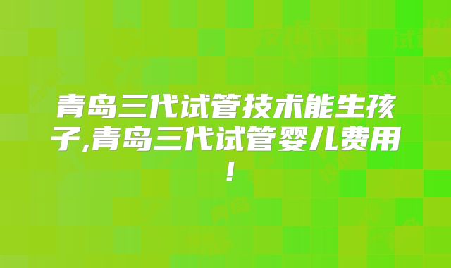 青岛三代试管技术能生孩子,青岛三代试管婴儿费用！