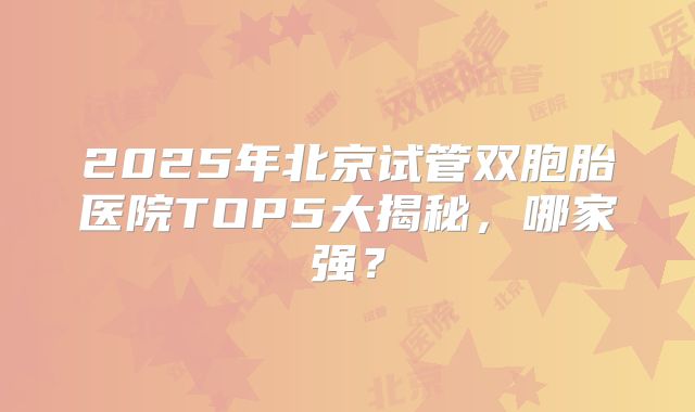 2025年北京试管双胞胎医院TOP5大揭秘，哪家强？