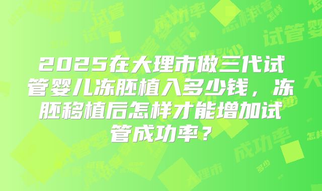 2025在大理市做三代试管婴儿冻胚植入多少钱，冻胚移植后怎样才能增加试管成功率？