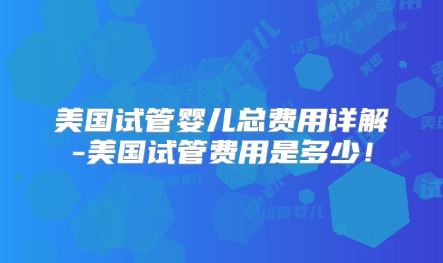 美国试管婴儿总费用详解-美国试管费用是多少!
