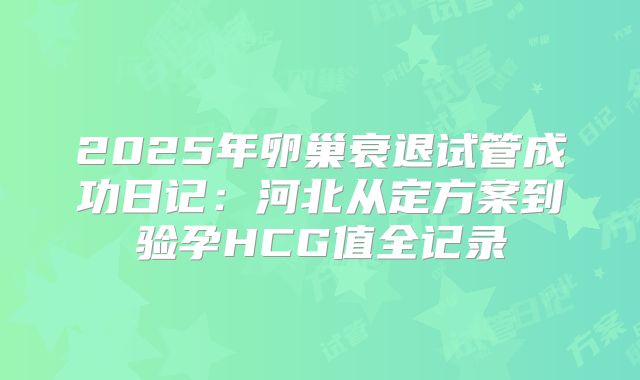 2025年卵巢衰退试管成功日记:河北从定方案到验孕HCG值全记录