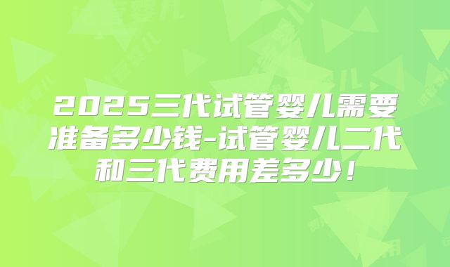 2025三代试管婴儿需要准备多少钱-试管婴儿二代和三代费用差多少！
