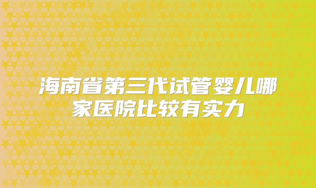 海南省第三代试管婴儿哪家医院比较有实力