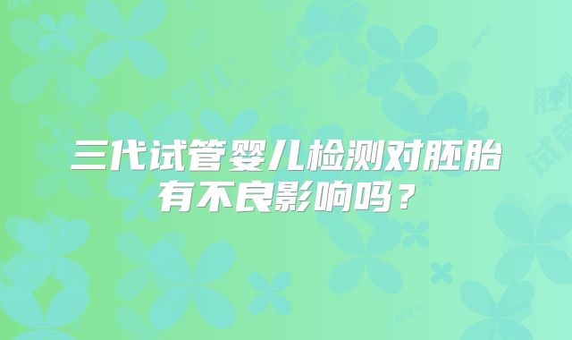 三代试管婴儿检测对胚胎有不良影响吗？