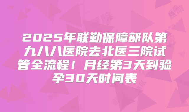 2025年联勤保障部队第九八八医院去北医三院试管全流程！月经第3天到验孕30天时间表