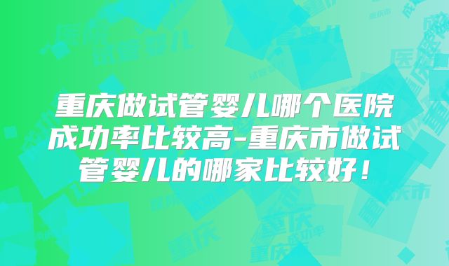 重庆做试管婴儿哪个医院成功率比较高-重庆市做试管婴儿的哪家比较好！