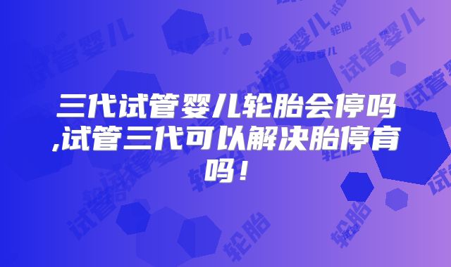 三代试管婴儿轮胎会停吗,试管三代可以解决胎停育吗！