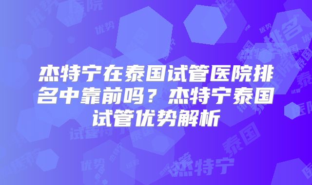 杰特宁在泰国试管医院排名中靠前吗？杰特宁泰国试管优势解析