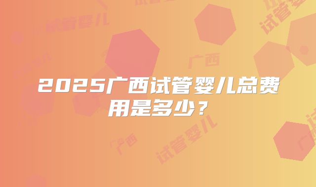 2025广西试管婴儿总费用是多少？