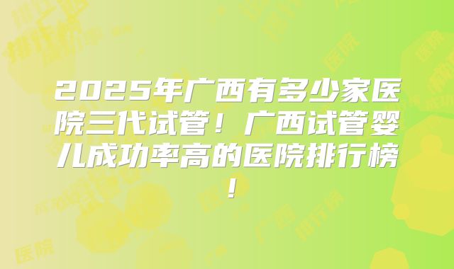 2025年广西有多少家医院三代试管！广西试管婴儿成功率高的医院排行榜！